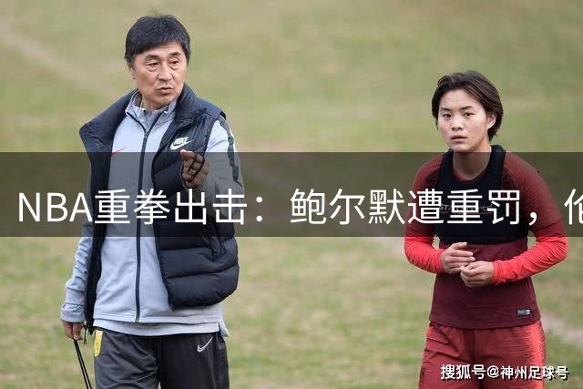 NBA重拳出击：鲍尔默遭重罚，伦纳德轻判引发争议